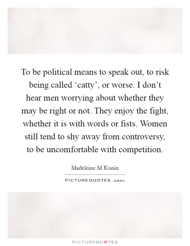 To be political means to speak out, to risk being called ‘catty', or worse. I don't hear men worrying about whether they may be right or not. They enjoy the fight, whether it is with words or fists. Women still tend to shy away from controversy, to be uncomfortable with competition Picture Quote #1