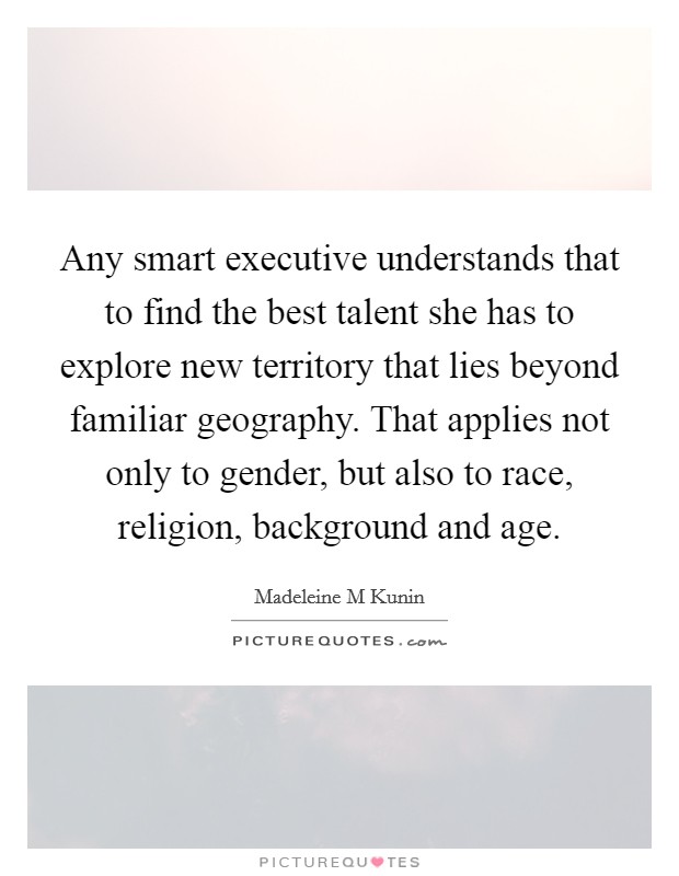 Any smart executive understands that to find the best talent she has to explore new territory that lies beyond familiar geography. That applies not only to gender, but also to race, religion, background and age Picture Quote #1
