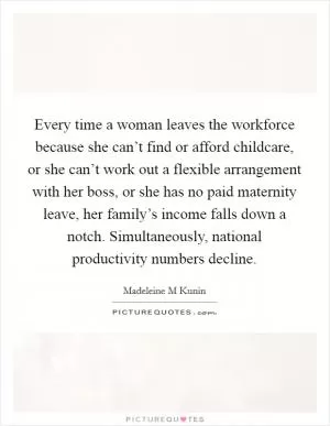 Every time a woman leaves the workforce because she can’t find or afford childcare, or she can’t work out a flexible arrangement with her boss, or she has no paid maternity leave, her family’s income falls down a notch. Simultaneously, national productivity numbers decline Picture Quote #1