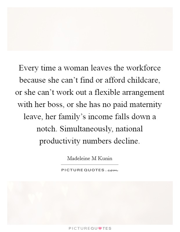 Every time a woman leaves the workforce because she can't find or afford childcare, or she can't work out a flexible arrangement with her boss, or she has no paid maternity leave, her family's income falls down a notch. Simultaneously, national productivity numbers decline Picture Quote #1