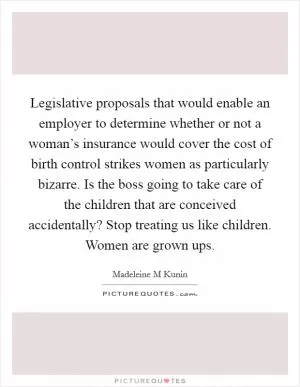 Legislative proposals that would enable an employer to determine whether or not a woman’s insurance would cover the cost of birth control strikes women as particularly bizarre. Is the boss going to take care of the children that are conceived accidentally? Stop treating us like children. Women are grown ups Picture Quote #1