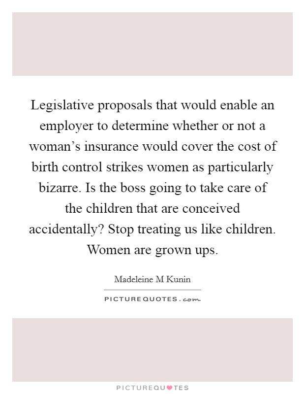 Legislative proposals that would enable an employer to determine whether or not a woman's insurance would cover the cost of birth control strikes women as particularly bizarre. Is the boss going to take care of the children that are conceived accidentally? Stop treating us like children. Women are grown ups Picture Quote #1