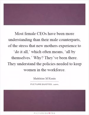 Most female CEOs have been more understanding than their male counterparts, of the stress that new mothers experience to ‘do it all,’ which often means, ‘all by themselves.’ Why? They’ve been there. They understand the policies needed to keep women in the workforce Picture Quote #1