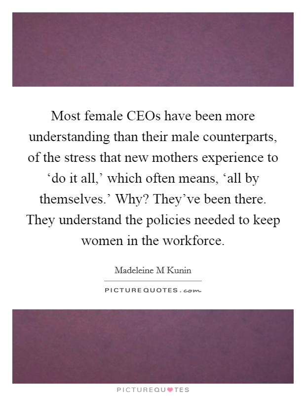 Most female CEOs have been more understanding than their male counterparts, of the stress that new mothers experience to ‘do it all,' which often means, ‘all by themselves.' Why? They've been there. They understand the policies needed to keep women in the workforce Picture Quote #1