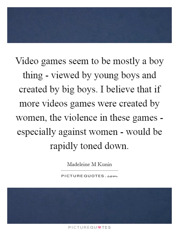 Video games seem to be mostly a boy thing - viewed by young boys and created by big boys. I believe that if more videos games were created by women, the violence in these games - especially against women - would be rapidly toned down Picture Quote #1
