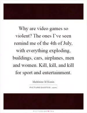 Why are video games so violent? The ones I’ve seen remind me of the 4th of July, with everything exploding, buildings, cars, airplanes, men and women. Kill, kill, and kill for sport and entertainment Picture Quote #1
