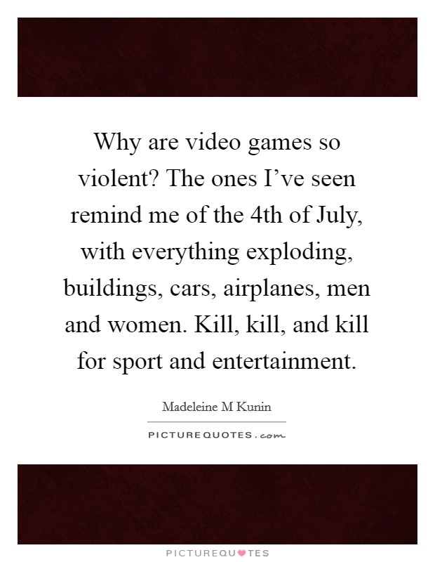 Why are video games so violent? The ones I've seen remind me of the 4th of July, with everything exploding, buildings, cars, airplanes, men and women. Kill, kill, and kill for sport and entertainment Picture Quote #1