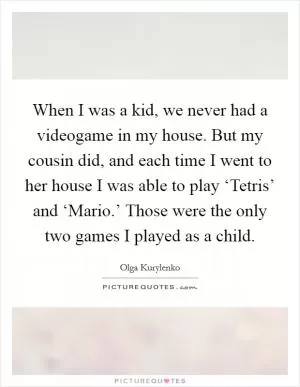 When I was a kid, we never had a videogame in my house. But my cousin did, and each time I went to her house I was able to play ‘Tetris’ and ‘Mario.’ Those were the only two games I played as a child Picture Quote #1