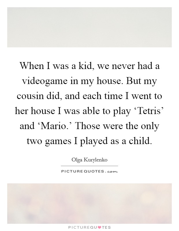 When I was a kid, we never had a videogame in my house. But my cousin did, and each time I went to her house I was able to play ‘Tetris' and ‘Mario.' Those were the only two games I played as a child Picture Quote #1