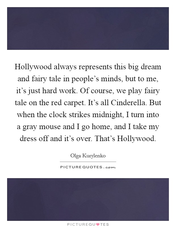 Hollywood always represents this big dream and fairy tale in people's minds, but to me, it's just hard work. Of course, we play fairy tale on the red carpet. It's all Cinderella. But when the clock strikes midnight, I turn into a gray mouse and I go home, and I take my dress off and it's over. That's Hollywood Picture Quote #1