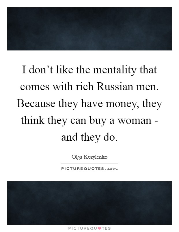 I don't like the mentality that comes with rich Russian men. Because they have money, they think they can buy a woman - and they do Picture Quote #1