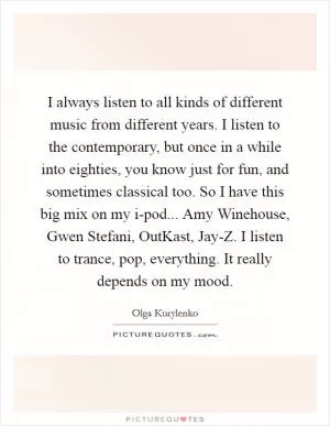I always listen to all kinds of different music from different years. I listen to the contemporary, but once in a while into eighties, you know just for fun, and sometimes classical too. So I have this big mix on my i-pod... Amy Winehouse, Gwen Stefani, OutKast, Jay-Z. I listen to trance, pop, everything. It really depends on my mood Picture Quote #1