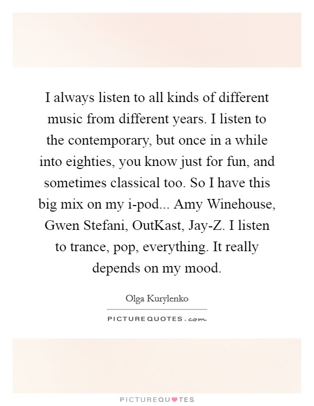 I always listen to all kinds of different music from different years. I listen to the contemporary, but once in a while into eighties, you know just for fun, and sometimes classical too. So I have this big mix on my i-pod... Amy Winehouse, Gwen Stefani, OutKast, Jay-Z. I listen to trance, pop, everything. It really depends on my mood Picture Quote #1