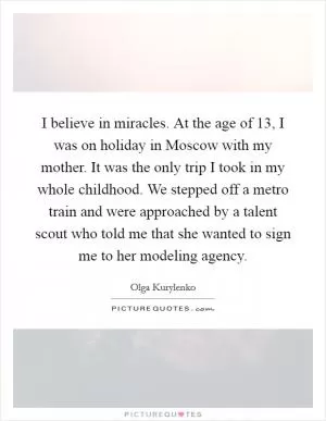 I believe in miracles. At the age of 13, I was on holiday in Moscow with my mother. It was the only trip I took in my whole childhood. We stepped off a metro train and were approached by a talent scout who told me that she wanted to sign me to her modeling agency Picture Quote #1
