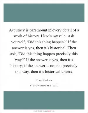 Accuracy is paramount in every detail of a work of history. Here’s my rule: Ask yourself, ‘Did this thing happen?’ If the answer is yes, then it’s historical. Then ask, ‘Did this thing happen precisely this way?’ If the answer is yes, then it’s history; if the answer is no, not precisely this way, then it’s historical drama Picture Quote #1