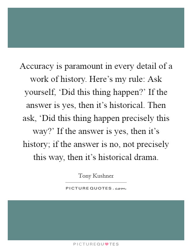 Accuracy is paramount in every detail of a work of history. Here's my rule: Ask yourself, ‘Did this thing happen?' If the answer is yes, then it's historical. Then ask, ‘Did this thing happen precisely this way?' If the answer is yes, then it's history; if the answer is no, not precisely this way, then it's historical drama Picture Quote #1