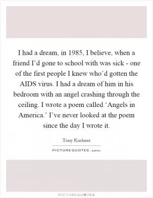 I had a dream, in 1985, I believe, when a friend I’d gone to school with was sick - one of the first people I knew who’d gotten the AIDS virus. I had a dream of him in his bedroom with an angel crashing through the ceiling. I wrote a poem called ‘Angels in America.’ I’ve never looked at the poem since the day I wrote it Picture Quote #1