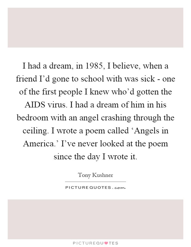 I had a dream, in 1985, I believe, when a friend I'd gone to school with was sick - one of the first people I knew who'd gotten the AIDS virus. I had a dream of him in his bedroom with an angel crashing through the ceiling. I wrote a poem called ‘Angels in America.' I've never looked at the poem since the day I wrote it Picture Quote #1