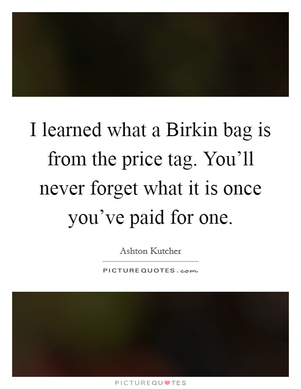 I learned what a Birkin bag is from the price tag. You'll never forget what it is once you've paid for one Picture Quote #1