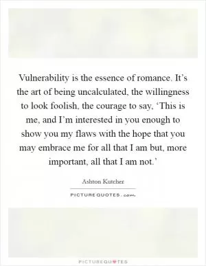 Vulnerability is the essence of romance. It’s the art of being uncalculated, the willingness to look foolish, the courage to say, ‘This is me, and I’m interested in you enough to show you my flaws with the hope that you may embrace me for all that I am but, more important, all that I am not.’ Picture Quote #1