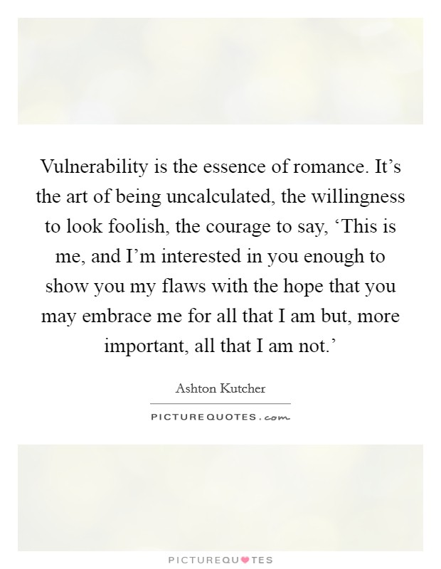 Vulnerability is the essence of romance. It's the art of being uncalculated, the willingness to look foolish, the courage to say, ‘This is me, and I'm interested in you enough to show you my flaws with the hope that you may embrace me for all that I am but, more important, all that I am not.' Picture Quote #1