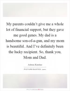 My parents couldn’t give me a whole lot of financial support, but they gave me good genes. My dad is a handsome son-of-a-gun, and my mom is beautiful. And I’ve definitely been the lucky recipient. So, thank you, Mom and Dad Picture Quote #1