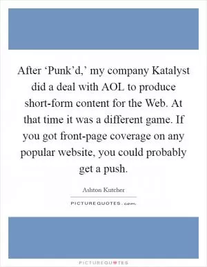 After ‘Punk’d,’ my company Katalyst did a deal with AOL to produce short-form content for the Web. At that time it was a different game. If you got front-page coverage on any popular website, you could probably get a push Picture Quote #1