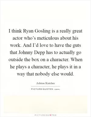 I think Ryan Gosling is a really great actor who’s meticulous about his work. And I’d love to have the guts that Johnny Depp has to actually go outside the box on a character. When he plays a character, he plays it in a way that nobody else would Picture Quote #1