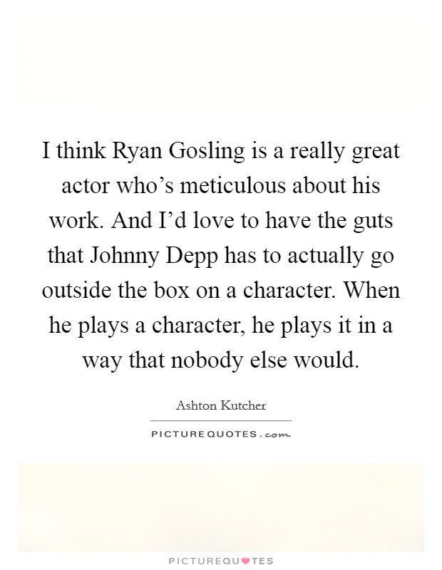 I think Ryan Gosling is a really great actor who's meticulous about his work. And I'd love to have the guts that Johnny Depp has to actually go outside the box on a character. When he plays a character, he plays it in a way that nobody else would Picture Quote #1