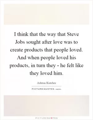 I think that the way that Steve Jobs sought after love was to create products that people loved. And when people loved his products, in turn they - he felt like they loved him Picture Quote #1