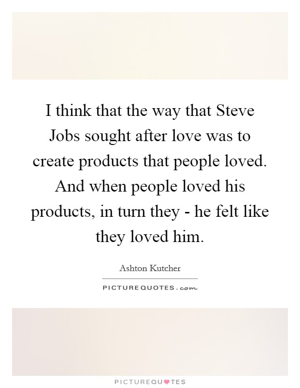 I think that the way that Steve Jobs sought after love was to create products that people loved. And when people loved his products, in turn they - he felt like they loved him Picture Quote #1