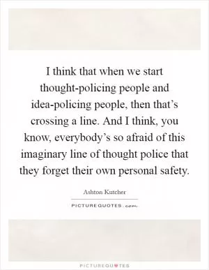 I think that when we start thought-policing people and idea-policing people, then that’s crossing a line. And I think, you know, everybody’s so afraid of this imaginary line of thought police that they forget their own personal safety Picture Quote #1