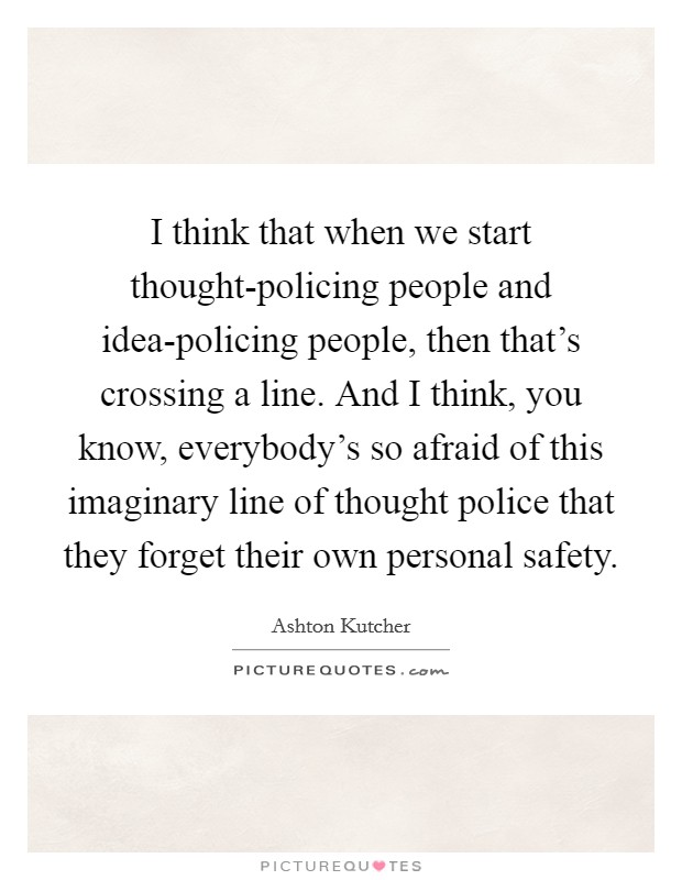 I think that when we start thought-policing people and idea-policing people, then that's crossing a line. And I think, you know, everybody's so afraid of this imaginary line of thought police that they forget their own personal safety Picture Quote #1