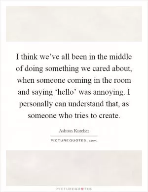 I think we’ve all been in the middle of doing something we cared about, when someone coming in the room and saying ‘hello’ was annoying. I personally can understand that, as someone who tries to create Picture Quote #1