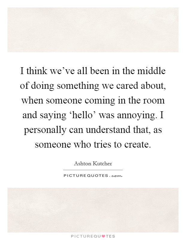 I think we've all been in the middle of doing something we cared about, when someone coming in the room and saying ‘hello' was annoying. I personally can understand that, as someone who tries to create Picture Quote #1