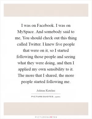 I was on Facebook. I was on MySpace. And somebody said to me, You should check out this thing called Twitter. I knew five people that were on it, so I started following those people and seeing what they were doing, and then I applied my own sensibility to it. The more that I shared, the more people started following me Picture Quote #1