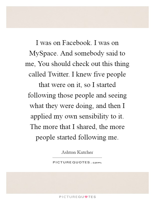 I was on Facebook. I was on MySpace. And somebody said to me, You should check out this thing called Twitter. I knew five people that were on it, so I started following those people and seeing what they were doing, and then I applied my own sensibility to it. The more that I shared, the more people started following me Picture Quote #1