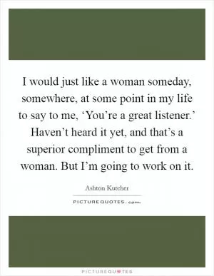 I would just like a woman someday, somewhere, at some point in my life to say to me, ‘You’re a great listener.’ Haven’t heard it yet, and that’s a superior compliment to get from a woman. But I’m going to work on it Picture Quote #1