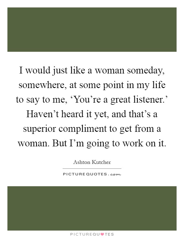 I would just like a woman someday, somewhere, at some point in my life to say to me, ‘You're a great listener.' Haven't heard it yet, and that's a superior compliment to get from a woman. But I'm going to work on it Picture Quote #1