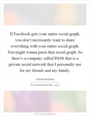 If Facebook gets your entire social graph, you don’t necessarily want to share everything with your entire social graph. You might wanna parse that social graph. So there’s a company called PASS that is a private social network that I personally use for my friends and my family Picture Quote #1