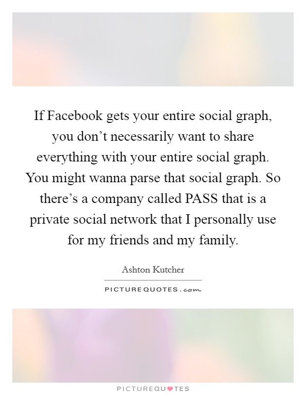 If Facebook gets your entire social graph, you don't necessarily want to share everything with your entire social graph. You might wanna parse that social graph. So there's a company called PASS that is a private social network that I personally use for my friends and my family Picture Quote #1