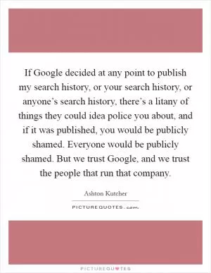 If Google decided at any point to publish my search history, or your search history, or anyone’s search history, there’s a litany of things they could idea police you about, and if it was published, you would be publicly shamed. Everyone would be publicly shamed. But we trust Google, and we trust the people that run that company Picture Quote #1