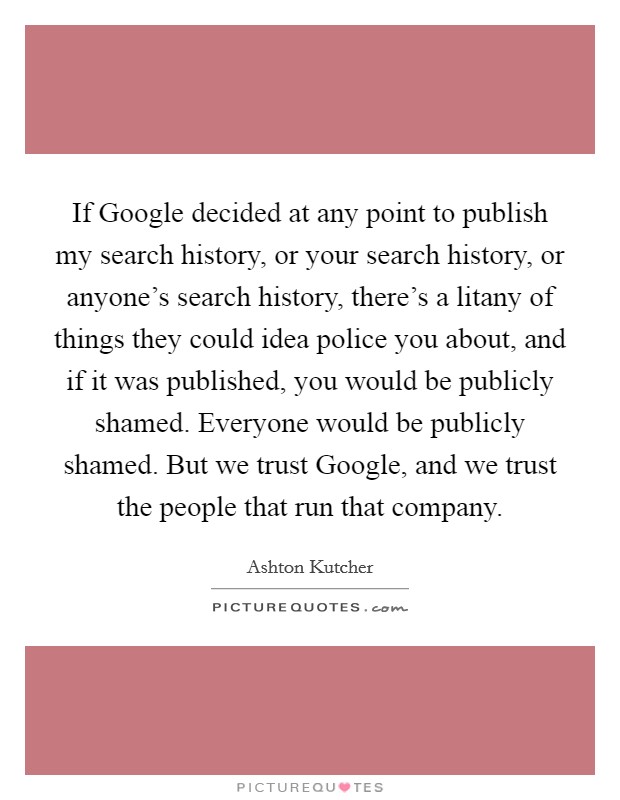 If Google decided at any point to publish my search history, or your search history, or anyone's search history, there's a litany of things they could idea police you about, and if it was published, you would be publicly shamed. Everyone would be publicly shamed. But we trust Google, and we trust the people that run that company Picture Quote #1