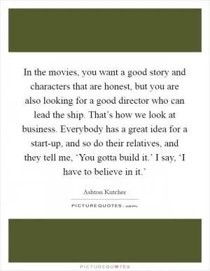 In the movies, you want a good story and characters that are honest, but you are also looking for a good director who can lead the ship. That’s how we look at business. Everybody has a great idea for a start-up, and so do their relatives, and they tell me, ‘You gotta build it.’ I say, ‘I have to believe in it.’ Picture Quote #1