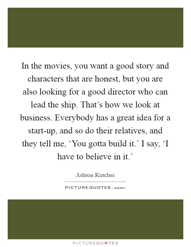 In the movies, you want a good story and characters that are honest, but you are also looking for a good director who can lead the ship. That's how we look at business. Everybody has a great idea for a start-up, and so do their relatives, and they tell me, ‘You gotta build it.' I say, ‘I have to believe in it.' Picture Quote #1