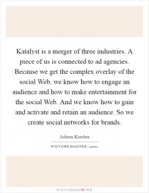 Katalyst is a merger of three industries. A piece of us is connected to ad agencies. Because we get the complex overlay of the social Web, we know how to engage an audience and how to make entertainment for the social Web. And we know how to gain and activate and retain an audience. So we create social networks for brands Picture Quote #1