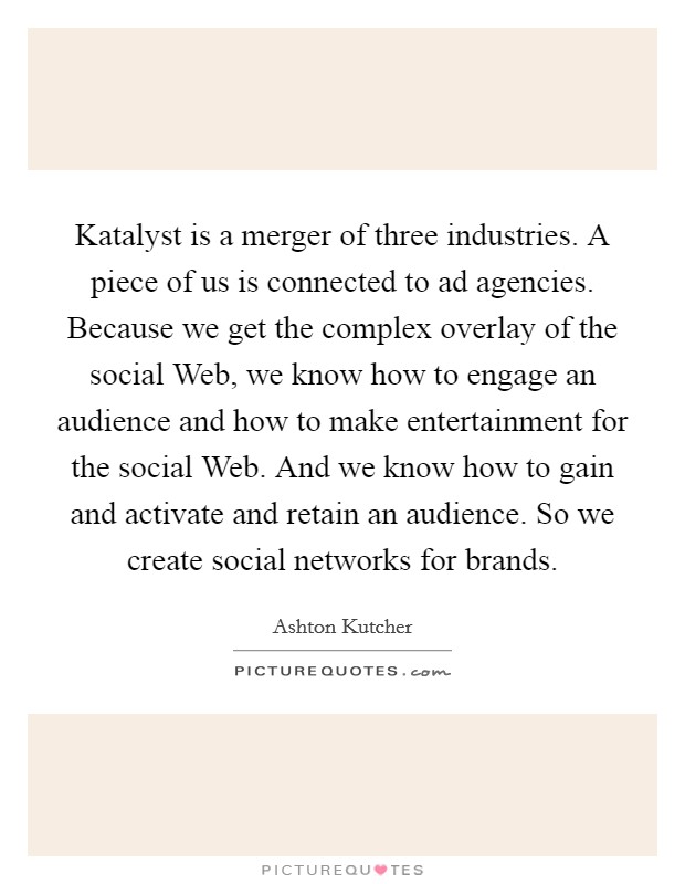 Katalyst is a merger of three industries. A piece of us is connected to ad agencies. Because we get the complex overlay of the social Web, we know how to engage an audience and how to make entertainment for the social Web. And we know how to gain and activate and retain an audience. So we create social networks for brands Picture Quote #1