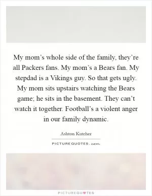 My mom’s whole side of the family, they’re all Packers fans. My mom’s a Bears fan. My stepdad is a Vikings guy. So that gets ugly. My mom sits upstairs watching the Bears game; he sits in the basement. They can’t watch it together. Football’s a violent anger in our family dynamic Picture Quote #1