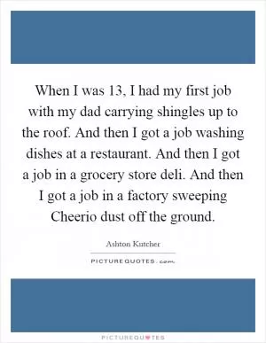 When I was 13, I had my first job with my dad carrying shingles up to the roof. And then I got a job washing dishes at a restaurant. And then I got a job in a grocery store deli. And then I got a job in a factory sweeping Cheerio dust off the ground Picture Quote #1