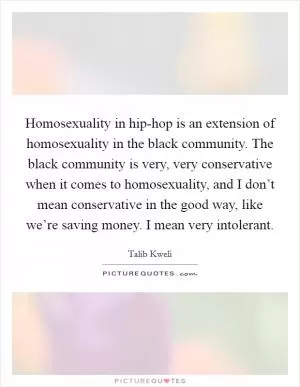 Homosexuality in hip-hop is an extension of homosexuality in the black community. The black community is very, very conservative when it comes to homosexuality, and I don’t mean conservative in the good way, like we’re saving money. I mean very intolerant Picture Quote #1